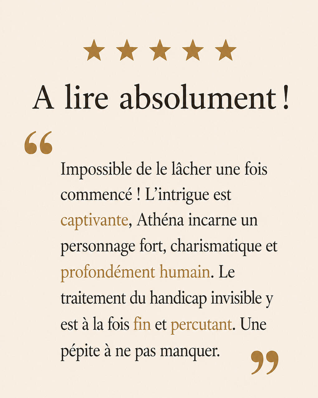 Avis lecteur : A lire absolument ! Ce livre est très touchant, avec une pointe d’humour très bien amenée. Athéna nous entraîne avec elle et nous fait ressentir ce qu’elle vit et ce qu’elle ressent. J’aime sa combativité, sa volonté et le courage dont elle